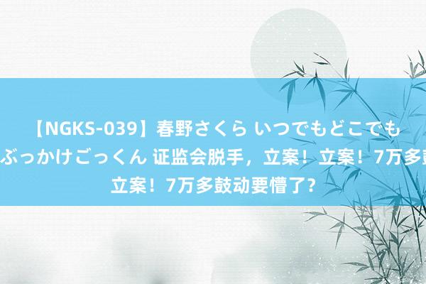 【NGKS-039】春野さくら いつでもどこでも24時間、初ぶっかけごっくん 证监会脱手，立案！立案！7万多鼓动要懵了？