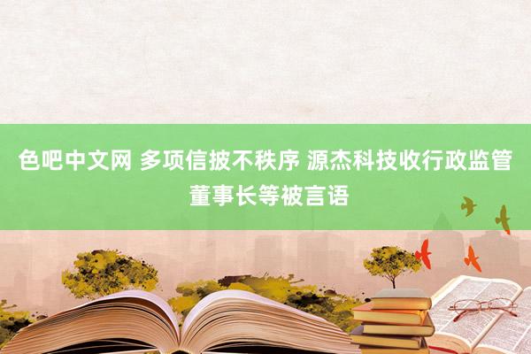 色吧中文网 多项信披不秩序 源杰科技收行政监管 董事长等被言语