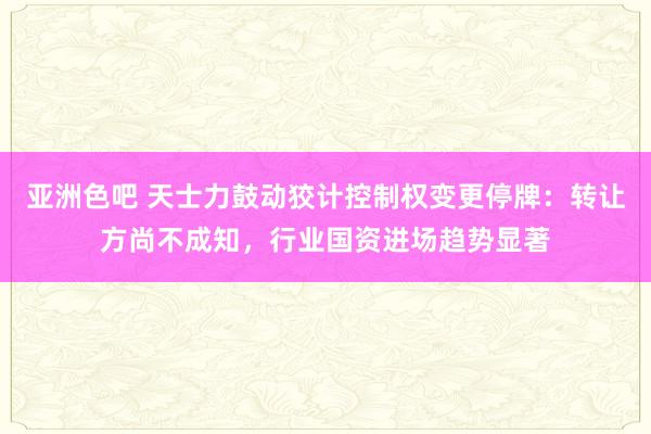 亚洲色吧 天士力鼓动狡计控制权变更停牌：转让方尚不成知，行业国资进场趋势显著