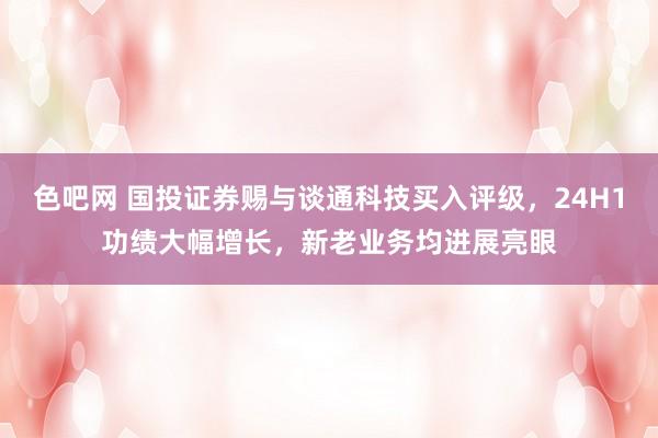 色吧网 国投证券赐与谈通科技买入评级，24H1功绩大幅增长，新老业务均进展亮眼