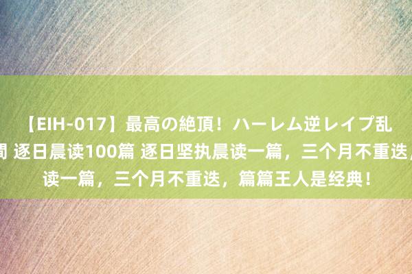 【EIH-017】最高の絶頂！ハーレム逆レイプ乱交スペシャル8時間 逐日晨读100篇 逐日坚执晨读一篇，三个月不重迭，篇篇王人是经典！