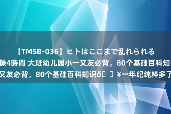 【TMSB-036】ヒトはここまで乱れられる 理性崩壊と豪快絶頂の記録4時間 大班幼儿园小一又友必背，80个基础百科知识?一年纪纯粹多了