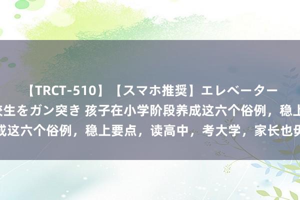 【TRCT-510】【スマホ推奨】エレベーターに挟まれたデカ尻女子校生をガン突き 孩子在小学阶段养成这六个俗例，稳上要点，读高中，考大学，家长也毋庸记念