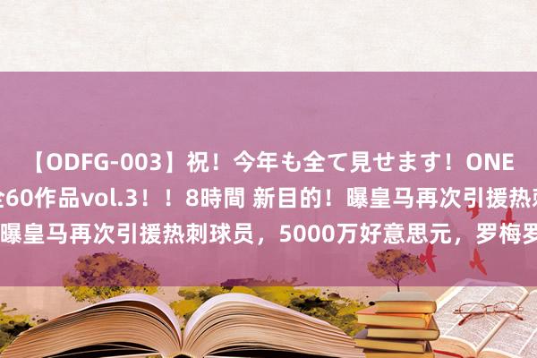 【ODFG-003】祝！今年も全て見せます！ONEDAFULL1年の軌跡全60作品vol.3！！8時間 新目的！曝皇马再次引援热刺球员，5000万好意思元，罗梅罗成最好目的