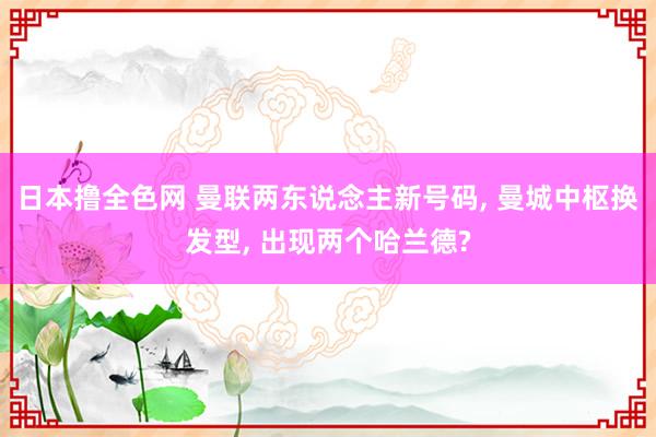 日本撸全色网 曼联两东说念主新号码, 曼城中枢换发型, 出现两个哈兰德?