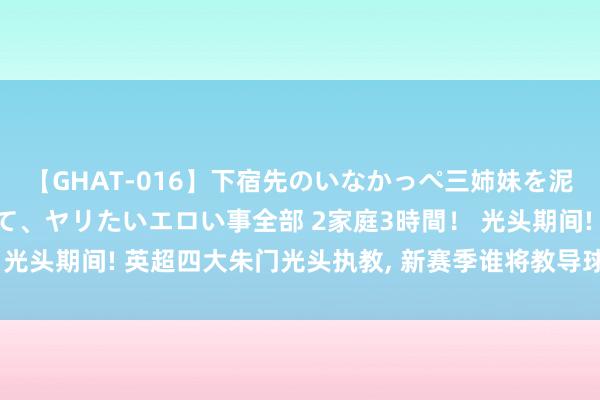 【GHAT-016】下宿先のいなかっぺ三姉妹を泥酔＆淫媚オイルでキメて、ヤリたいエロい事全部 2家庭3時間！ 光头期间! 英超四大朱门光头执教, 新赛季谁将教导球队称霸联赛?