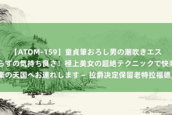 【ATOM-159】童貞筆おろし男の潮吹きエステ～射精を超える天井知らずの気持ち良さ！極上美女の超絶テクニックで快楽の天国へお連れします～ 拉爵决定保留老特拉福德, 曼联新球场谋略的大出动