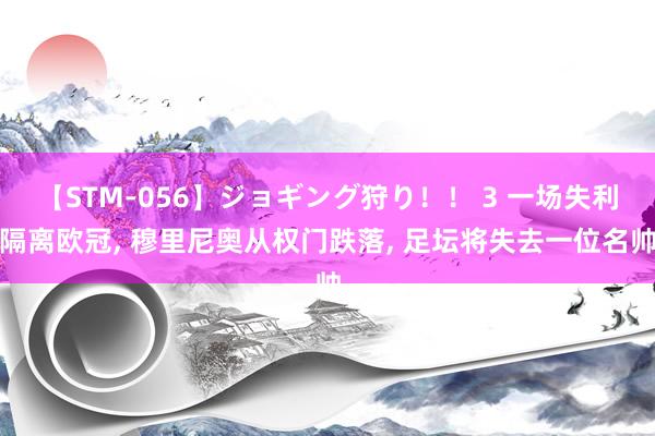 【STM-056】ジョギング狩り！！ 3 一场失利隔离欧冠, 穆里尼奥从权门跌落, 足坛将失去一位名帅