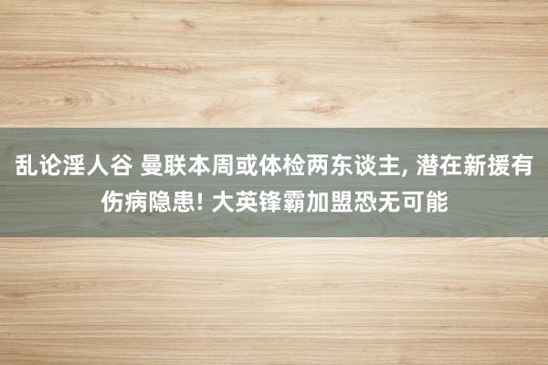 乱论淫人谷 曼联本周或体检两东谈主, 潜在新援有伤病隐患! 大英锋霸加盟恐无可能