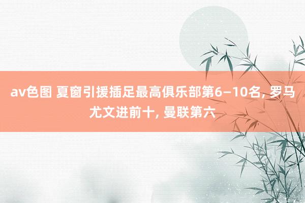 av色图 夏窗引援插足最高俱乐部第6—10名, 罗马尤文进前十, 曼联第六