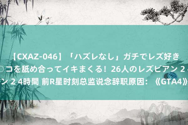 【CXAZ-046】「ハズレなし」ガチでレズ好きなお姉さんたちがオマ○コを舐め合ってイキまくる！26人のレズビアン 2 4時間 前R星时刻总监说念辞职原因：《GTA4》太黑暗太压抑了