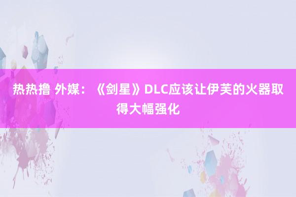 热热撸 外媒：《剑星》DLC应该让伊芙的火器取得大幅强化