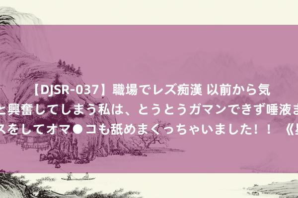 【DJSR-037】職場でレズ痴漢 以前から気になるあの娘を見つけると興奮してしまう私は、とうとうガマンできず唾液まみれでディープキスをしてオマ●コも舐めまくっちゃいました！！ 《星球大战：漏网之鱼》3060Ti原目生辨率720p?玩家:暴死预定