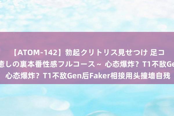 【ATOM-142】勃起クリトリス見せつけ 足コキ回春クリニック ～癒しの裏本番性感フルコース～ 心态爆炸？T1不敌Gen后Faker相接用头撞墙自残