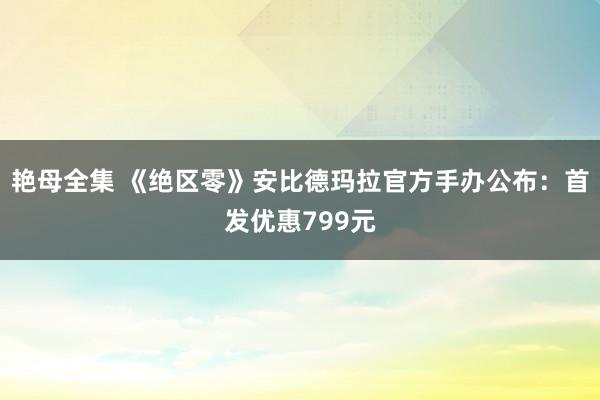 艳母全集 《绝区零》安比德玛拉官方手办公布：首发优惠799元