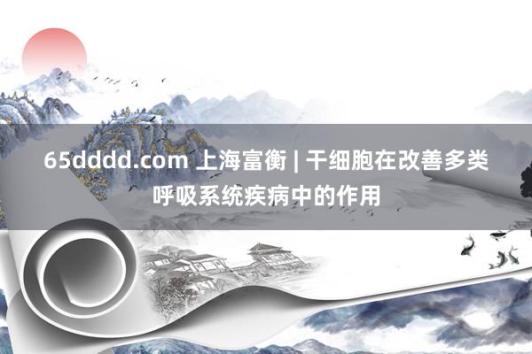 65dddd.com 上海富衡 | 干细胞在改善多类呼吸系统疾病中的作用