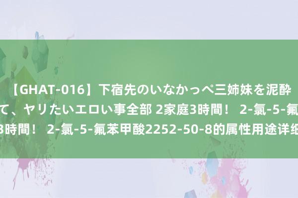 【GHAT-016】下宿先のいなかっぺ三姉妹を泥酔＆淫媚オイルでキメて、ヤリたいエロい事全部 2家庭3時間！ 2-氯-5-氟苯甲酸2252-50-8的属性用途详细