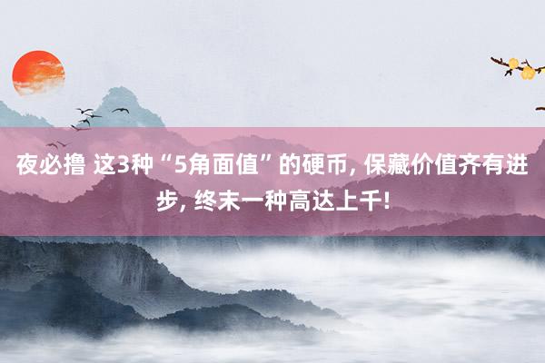 夜必撸 这3种“5角面值”的硬币, 保藏价值齐有进步, 终末一种高达上千!