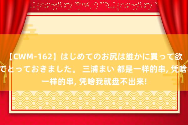 【CWM-162】はじめてのお尻は誰かに買って欲しくて今日までとっておきました。 三浦まい 都是一样的串, 凭啥我就盘不出来!