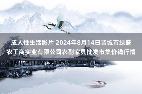 成人性生活影片 2024年8月14日晋城市绿盛农工商实业有限公司农副家具批发市集价钱行情