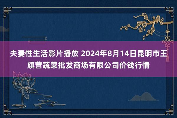 夫妻性生活影片播放 2024年8月14日昆明市王旗营蔬菜批发商场有限公司价钱行情