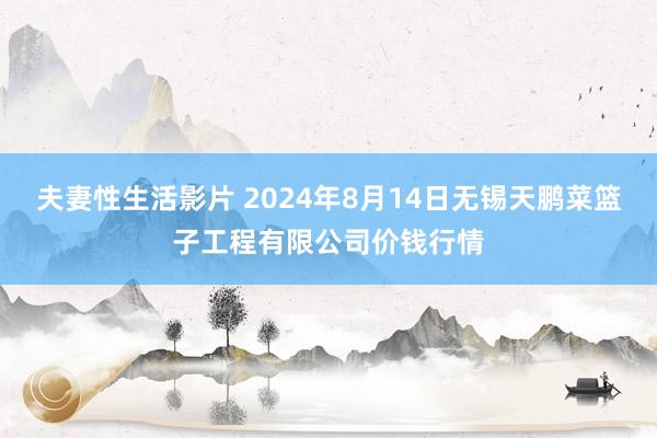 夫妻性生活影片 2024年8月14日无锡天鹏菜篮子工程有限公司价钱行情