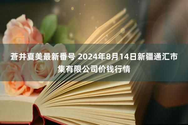 蒼井夏美最新番号 2024年8月14日新疆通汇市集有限公司价钱行情