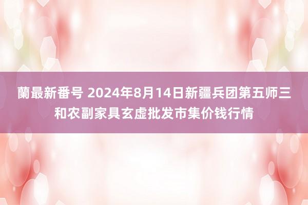 蘭最新番号 2024年8月14日新疆兵团第五师三和农副家具玄虚批发市集价钱行情