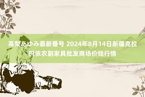 高梨あゆみ最新番号 2024年8月14日新疆克拉玛依农副家具批发商场价钱行情