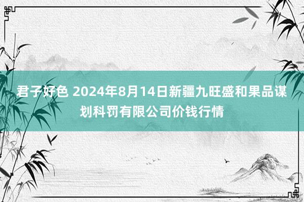 君子好色 2024年8月14日新疆九旺盛和果品谋划科罚有限公司价钱行情