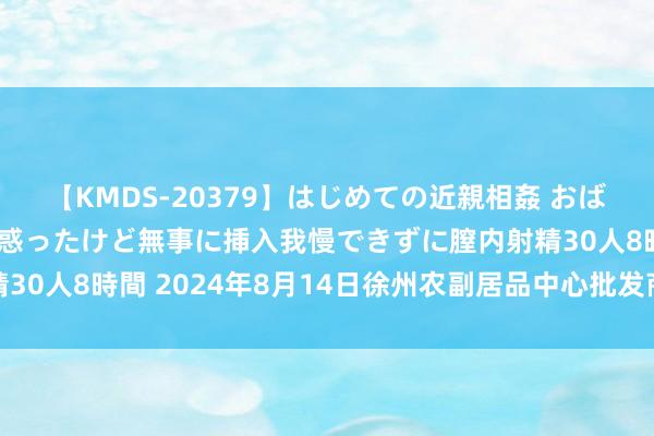 【KMDS-20379】はじめての近親相姦 おばさんの誘いに最初は戸惑ったけど無事に挿入我慢できずに膣内射精30人8時間 2024年8月14日徐州农副居品中心批发商场价钱行情