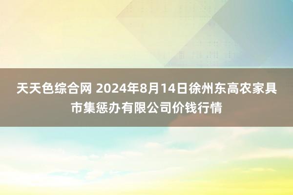 天天色综合网 2024年8月14日徐州东高农家具市集惩办有限公司价钱行情