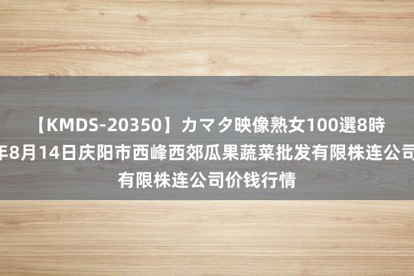 【KMDS-20350】カマタ映像熟女100選8時間 2024年8月14日庆阳市西峰西郊瓜果蔬菜批发有限株连公司价钱行情