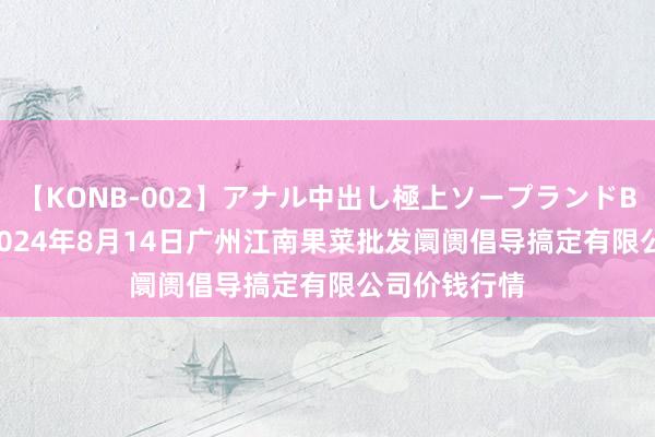 【KONB-002】アナル中出し極上ソープランドBEST4時間 2024年8月14日广州江南果菜批发阛阓倡导搞定有限公司价钱行情