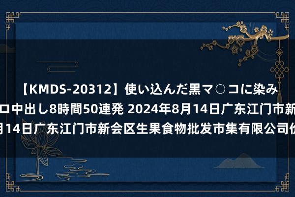 【KMDS-20312】使い込んだ黒マ○コに染み渡る息子の精液ドロドロ中出し8時間50連発 2024年8月14日广东江门市新会区生果食物批发市集有限公司价钱行情