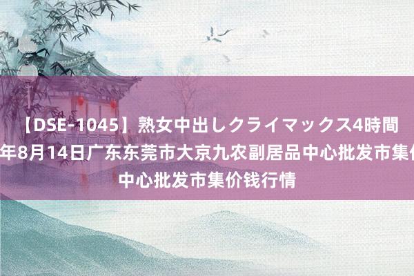 【DSE-1045】熟女中出しクライマックス4時間 4 2024年8月14日广东东莞市大京九农副居品中心批发市集价钱行情