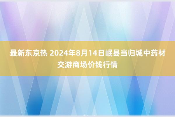 最新东京热 2024年8月14日岷县当归城中药材交游商场价钱行情