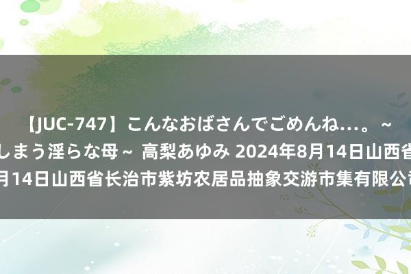 【JUC-747】こんなおばさんでごめんね…。～童貞チ○ポに発情してしまう淫らな母～ 高梨あゆみ 2024年8月14日山西省长治市紫坊农居品抽象交游市集有限公司价钱行情