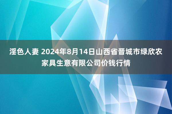 淫色人妻 2024年8月14日山西省晋城市绿欣农家具生意有限公司价钱行情