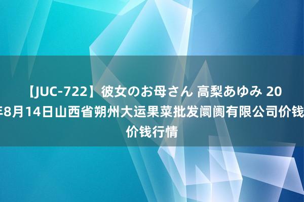 【JUC-722】彼女のお母さん 高梨あゆみ 2024年8月14日山西省朔州大运果菜批发阛阓有限公司价钱行情