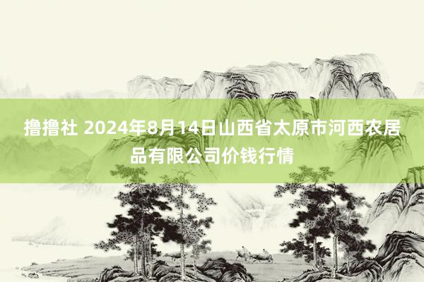 撸撸社 2024年8月14日山西省太原市河西农居品有限公司价钱行情