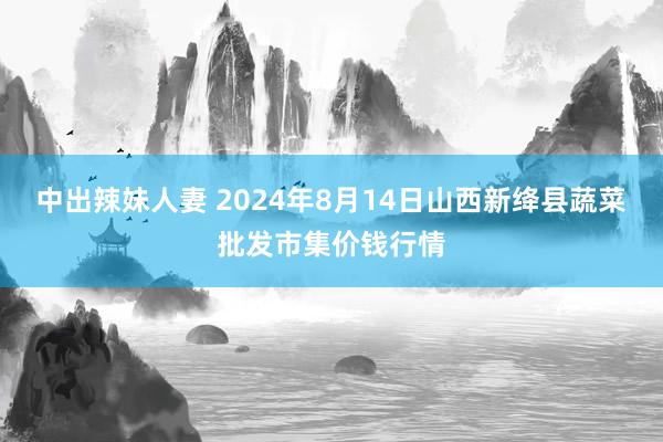 中出辣妹人妻 2024年8月14日山西新绛县蔬菜批发市集价钱行情