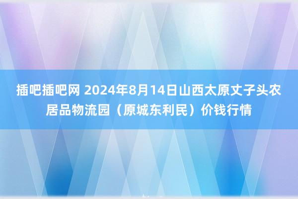 插吧插吧网 2024年8月14日山西太原丈子头农居品物流园（原城东利民）价钱行情