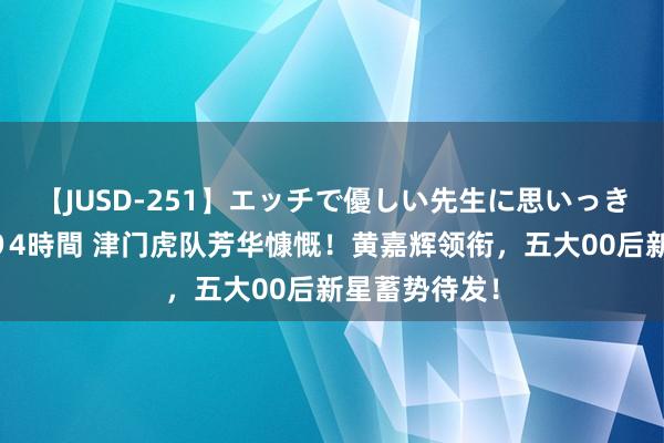 【JUSD-251】エッチで優しい先生に思いっきり甘えまくり4時間 津门虎队芳华慷慨！黄嘉辉领衔，五大00后新星蓄势待发！