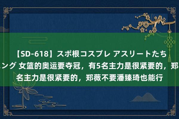 【SD-618】スポ根コスプレ アスリートたちの濡れ濡れトレーニング 女篮的奥运要夺冠，有5名主力是很紧要的，郑薇不要潘臻琦也能行