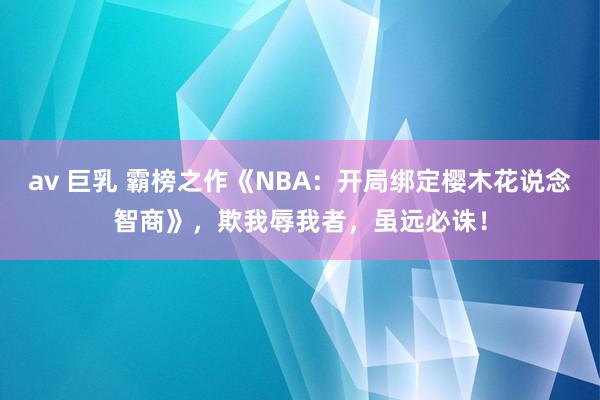 av 巨乳 霸榜之作《NBA：开局绑定樱木花说念智商》，欺我辱我者，虽远必诛！