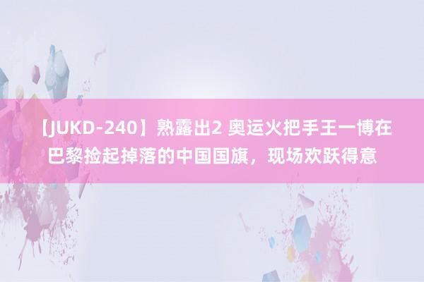 【JUKD-240】熟露出2 奥运火把手王一博在巴黎捡起掉落的中国国旗，现场欢跃得意