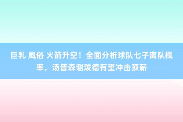 巨乳 風俗 火箭升空！全面分析球队七子离队概率，汤普森谢泼德有望冲击顶薪