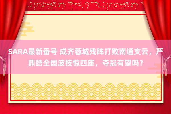 SARA最新番号 成齐蓉城残阵打败南通支云，严鼎皓全国波技惊四座，夺冠有望吗？