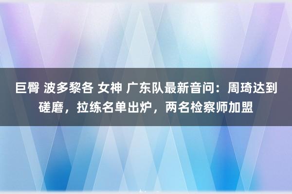 巨臀 波多黎各 女神 广东队最新音问：周琦达到磋磨，拉练名单出炉，两名检察师加盟